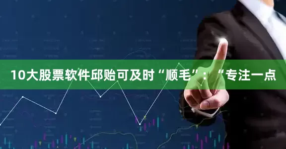 10大股票软件邱贻可及时“顺毛”：“专注一点