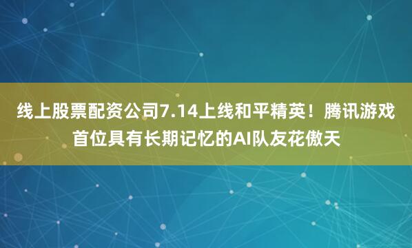 线上股票配资公司7.14上线和平精英！腾讯游戏首位具有长期记忆的AI队友花傲天