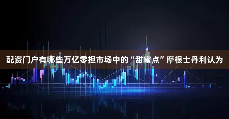 配资门户有哪些万亿零担市场中的“甜蜜点”摩根士丹利认为