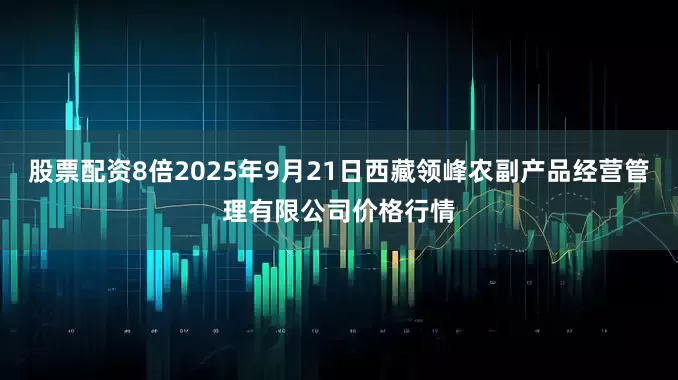 股票配资8倍2025年9月21日西藏领峰农副产品经营管理有限公司价格行情