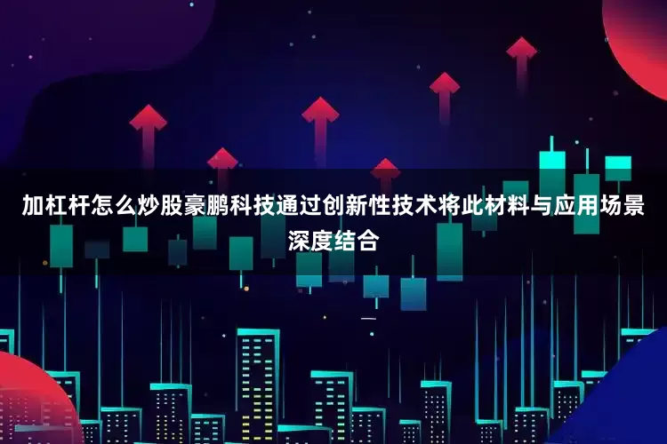 加杠杆怎么炒股豪鹏科技通过创新性技术将此材料与应用场景深度结合
