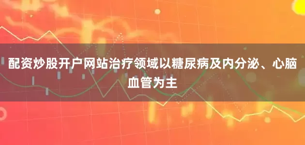 配资炒股开户网站治疗领域以糖尿病及内分泌、心脑血管为主