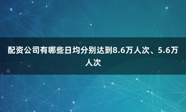 配资公司有哪些日均分别达到8.6万人次、5.6万人次