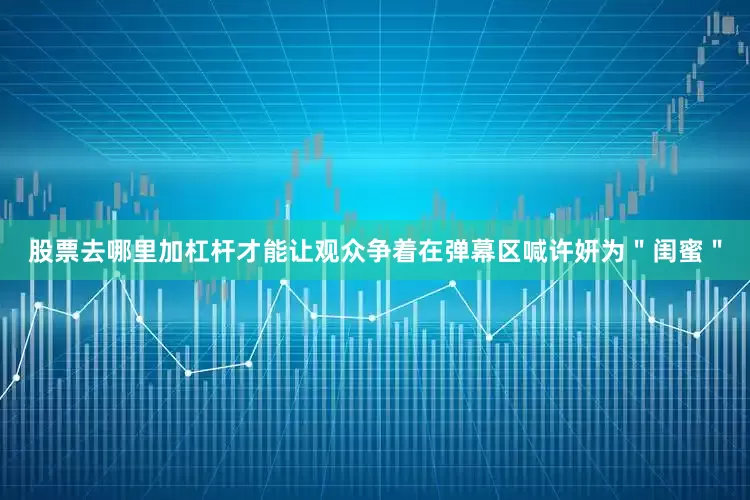 股票去哪里加杠杆才能让观众争着在弹幕区喊许妍为＂闺蜜＂