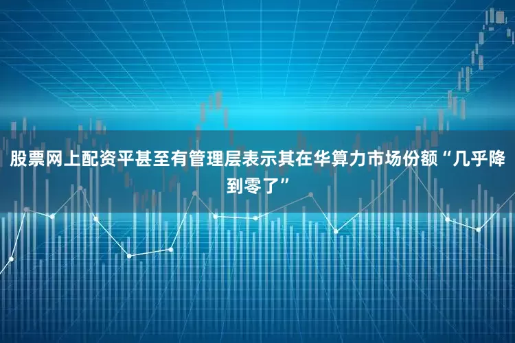 股票网上配资平甚至有管理层表示其在华算力市场份额“几乎降到零了”