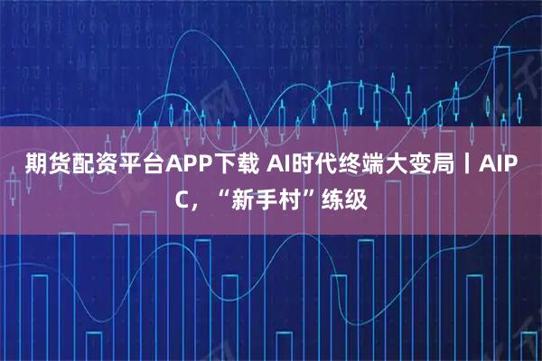 期货配资平台APP下载 AI时代终端大变局丨AIPC，“新手村”练级