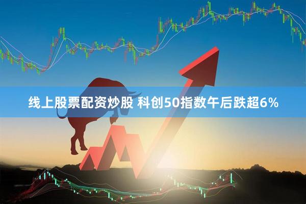线上股票配资炒股 科创50指数午后跌超6%