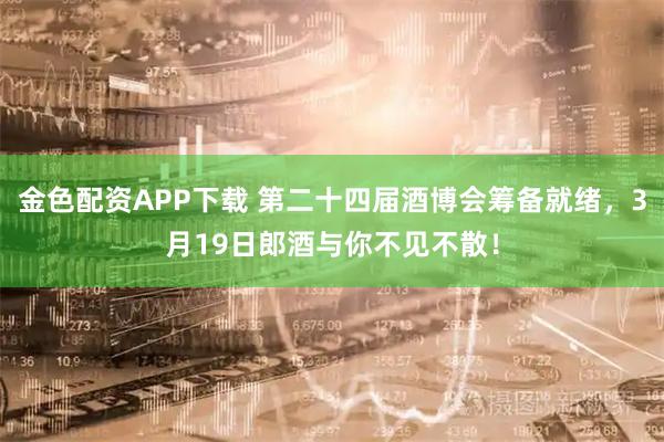 金色配资APP下载 第二十四届酒博会筹备就绪，3月19日郎酒与你不见不散！