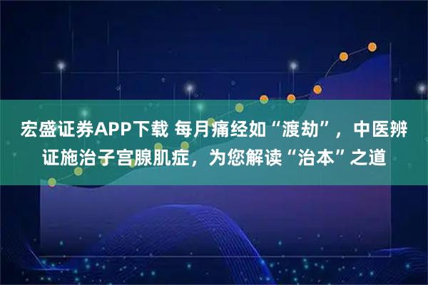 宏盛证券APP下载 每月痛经如“渡劫”,中医辨证施治子宫腺肌症,为您解读“治本”之道