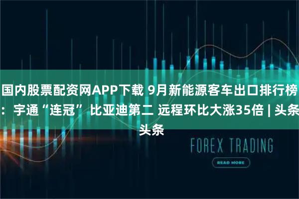 国内股票配资网APP下载 9月新能源客车出口排行榜：宇通“连冠” 比亚迪第二 远程环比大涨35倍 | 头条