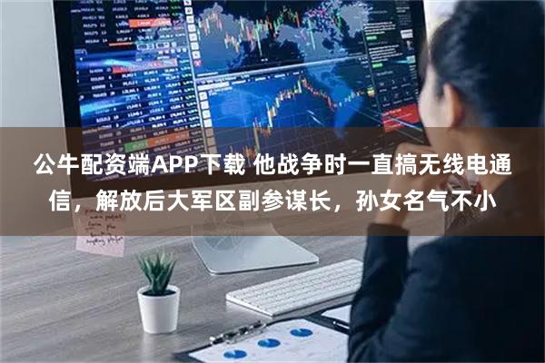 公牛配资端APP下载 他战争时一直搞无线电通信,解放后大军区副参谋长,孙女名气不小