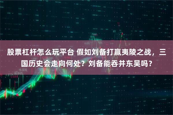 股票杠杆怎么玩平台 假如刘备打赢夷陵之战，三国历史会走向何处？刘备能吞并东吴吗？