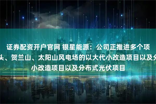 证券配资开户官网 银星能源：公司正推进多个项目，包括长山头、贺兰山、太阳山风电场的以大代小改造项目以及分布式光伏项目