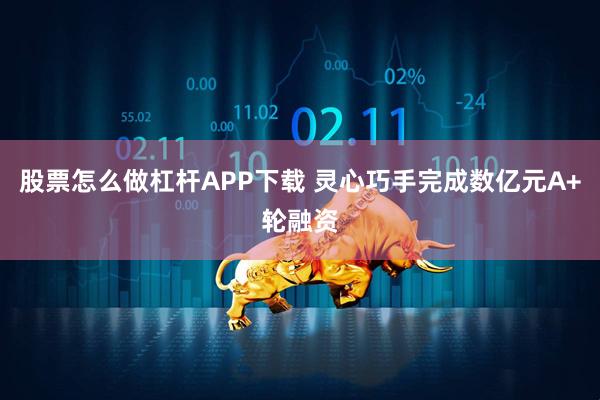 股票怎么做杠杆APP下载 灵心巧手完成数亿元A+轮融资