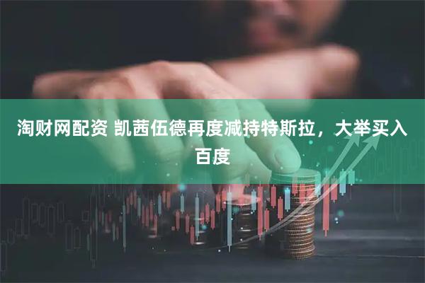 淘财网配资 凯茜伍德再度减持特斯拉,大举买入百度