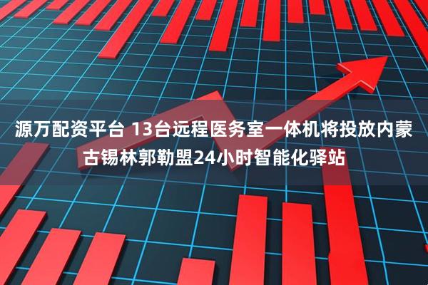 源万配资平台 13台远程医务室一体机将投放内蒙古锡林郭勒盟24小时智能化驿站