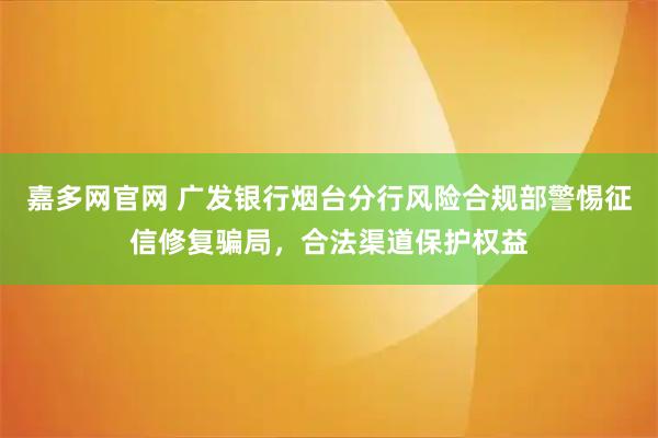 嘉多网官网 广发银行烟台分行风险合规部警惕征信修复骗局，合法渠道保护权益