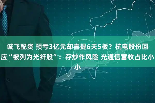 诚飞配资 预亏3亿元却喜提6天5板？杭电股份回应“被列为光纤股”：存炒作风险 光通信营收占比小