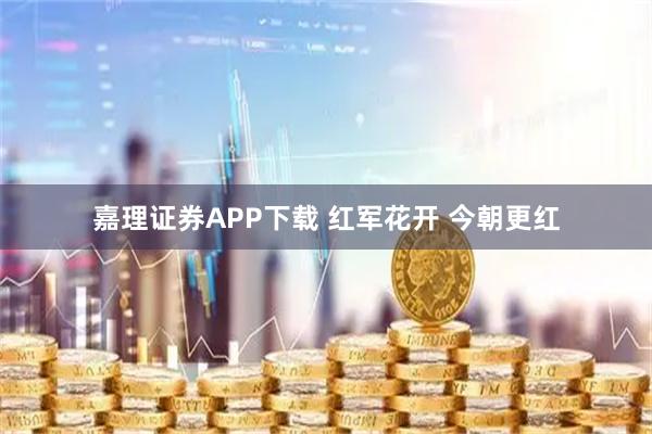 嘉理证券APP下载 红军花开 今朝更红