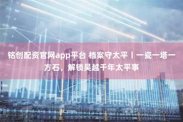 铭创配资官网app平台 档案守太平丨一瓷一塔一方石，解锁吴越千年太平事