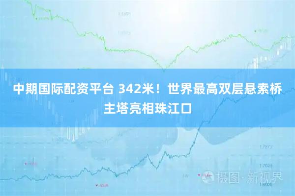 中期国际配资平台 342米！世界最高双层悬索桥主塔亮相珠江口