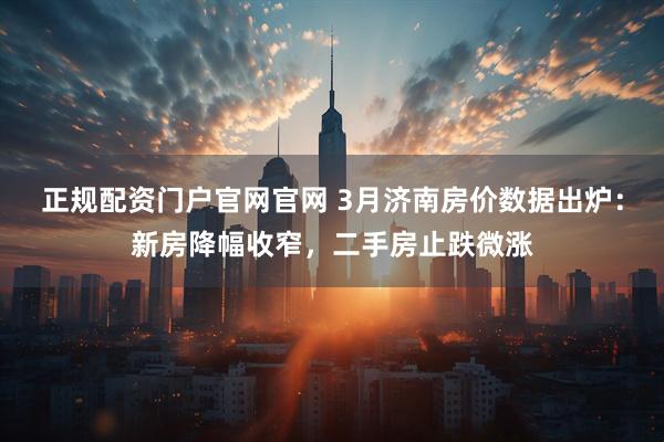 正规配资门户官网官网 3月济南房价数据出炉：新房降幅收窄，二手房止跌微涨
