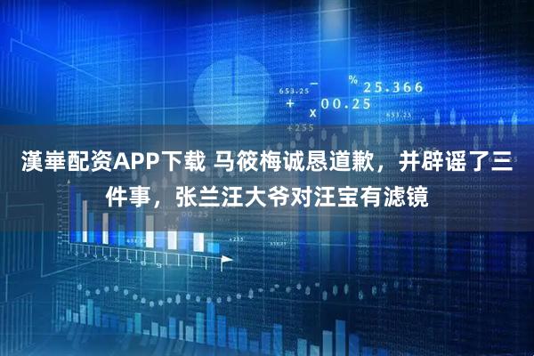 漢崋配资APP下载 马筱梅诚恳道歉，并辟谣了三件事，张兰汪大爷对汪宝有滤镜
