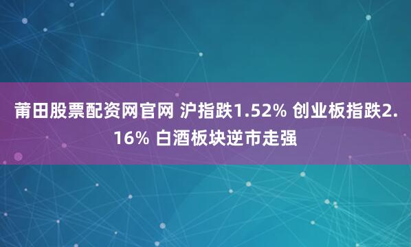 莆田股票配资网官网 沪指跌1.52% 创业板指跌2.16% 白酒板块逆市走强