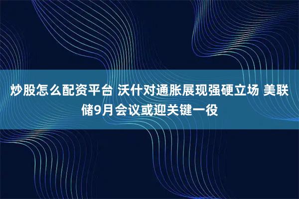 炒股怎么配资平台 沃什对通胀展现强硬立场 美联储9月会议或迎关键一役